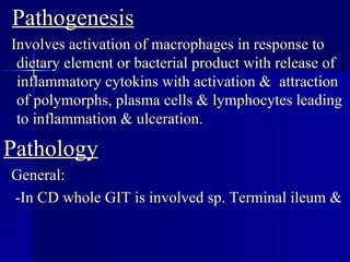 Pathogenesis Involves activation of macrophages in response to dietary element or bacterial product with release of inflammatory cytokins with activation &  attraction of polymorphs, plasma cells & lymphocytes leading to inflammation & ulceration. Pathology General: -In CD whole GIT is involved sp. Terminal ileum & 