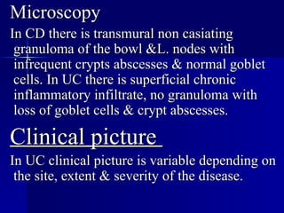 Microscopy In CD there is transmural non casiating granuloma of the bowl &L. nodes with infrequent crypts abscesses & normal goblet cells. In UC there is superficial chronic inflammatory infiltrate, no granuloma with loss of goblet cells & crypt abscesses. Clinical picture  In UC clinical picture is variable depending on the site, extent & severity of the disease.  