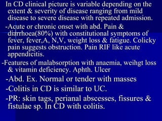 In CD clinical picture is variable depending on the extent & severity of disease ranging from mild disease to severe disease with repeated admission. -Acute or chronic onset with abd. Pain & diarrhoea(80%) with constitutional symptoms of fever, fever,A, N,V, weight loss & fatigue. Colicky pain suggests obstruction. Pain RIF like acute appendicitis. -Features of malabsorption with anaemia, weihgt loss & vitamin deficiency. Aphth. Ulcer -Abd. Ex. Normal or tender with masses -Colitis in CD is similar to UC. -PR: skin tags, perianal abscesses, fissures & fistulae sp. In CD with colitis. 