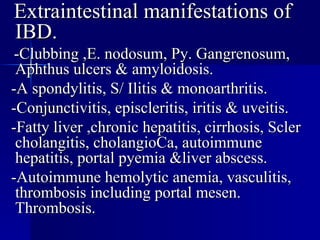 Extraintestinal manifestations of IBD. -Clubbing ,E. nodosum, Py. Gangrenosum, Aphthus ulcers & amyloidosis.  -A spondylitis, S/ Ilitis & monoarthritis. -Conjunctivitis, episcleritis, iritis & uveitis. -Fatty liver ,chronic hepatitis, cirrhosis, Scler cholangitis, cholangioCa, autoimmune hepatitis, portal pyemia &liver abscess. -Autoimmune hemolytic anemia, vasculitis, thrombosis including portal mesen. Thrombosis. 