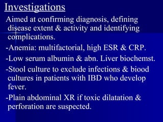 Investigations Aimed at confirming diagnosis, defining disease extent & activity and identifying complications. -Anemia: multifactorial, high ESR & CRP. -Low serum albumin & abn. Liver biochemst. -Stool culture to exclude infections & biood cultures in patients with IBD who develop fever. -Plain abdominal XR if toxic dilatation & perforation are suspected. 
