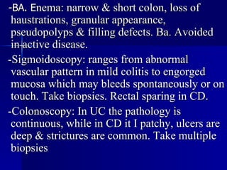 -BA. E nema: narrow & short colon, loss of haustrations, granular appearance, pseudopolyps & filling defects. Ba. Avoided in active disease. -Sigmoidoscopy: ranges from abnormal vascular pattern in mild colitis to engorged mucosa which may bleeds spontaneously or on touch. Take biopsies. Rectal sparing in CD. -Colonoscopy: In UC the pathology is continuous, while in CD it I patchy, ulcers are deep & strictures are common. Take multiple biopsies  
