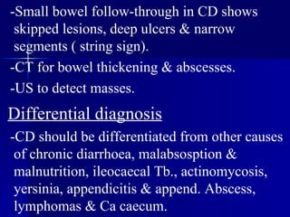 -Small bowel follow-through in CD shows skipped lesions, deep ulcers & narrow segments ( string sign). -CT for bowel thickening & abscesses. -US to detect masses. Differential diagnosis -CD should be differentiated from other causes of chronic diarrhoea, malabsosption & malnutrition, ileocaecal Tb., actinomycosis, yersinia, appendicitis & append. Abscess, lymphomas & Ca caecum.  