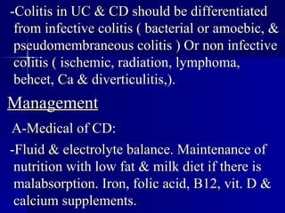 -Colitis in UC & CD should be differentiated from infective colitis ( bacterial or amoebic, & pseudomembraneous colitis ) Or non infective colitis ( ischemic, radiation, lymphoma, behcet, Ca & diverticulitis,). Management A-Medical of CD: -Fluid & electrolyte balance. Maintenance of nutrition with low fat & milk diet if there is malabsorption. Iron, folic acid, B12, vit. D & calcium supplements.  