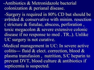 -Antibiotics & Metronidazole bacterial  colonization & perianal disease. -Surgery is required in 80% CD but should be avoided & conservative with minim. resection ( stricture & fistulae, abscess, perforation , toxic megacolon & severe extensive colonic disease if no response to med . TR..). Unlike UC surgery is not curative. -Medical management in UC: In severe active colitis--- fluid & elect. correction, blood & plasma transfusion ,  nutrition, S/C heparin to prevent DVT, blood culture & antibiotics if septicemia is suspected. 