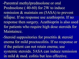 -Parentral methylprednsolone or oral Prednsolone ( 40-60) for 2W to induce remission & maintain on (5ASA) to prevent relapse. If no response use azathioprin. If no response then surgery. Azathioprin is also used for patients who require high dose steroids for Maintaince. -Steroid suppositories for proctitis & steroid enema for mild proctocolitis. If no response or if the patient can not retain enema; use systemic steroids. 5ASA can induce remission in mild & mod. colitis but less effective. 