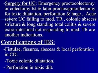 - Surgery for UC : Emergency proctocolectomy or colectomy Ist.& later proctosigmoidectomy for toxic dilatation, perforation & hage ,. Acue severe UC failing to med. TR , colonic abscess stricture & long standing total colitis & severe extra-intestinal not responding to med. TR are another indications. Complications of IBS: -Fistulae, fissures, abscess & local perforation in CD. -Toxic colonic dilatation. - Perforation in toxic dilt. 