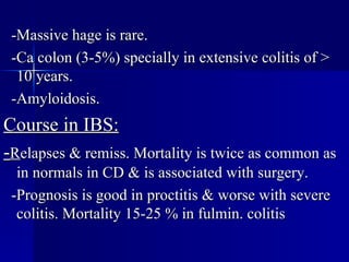 -Massive hage is rare. -Ca colon (3-5%) specially in extensive colitis of > 10 years. -Amyloidosis. Course in IBS: - R elapses & remiss. Mortality is twice as common as in normals in CD & is associated with surgery. -Prognosis is good in proctitis & worse with severe colitis. Mortality 15-25 % in fulmin. colitis  