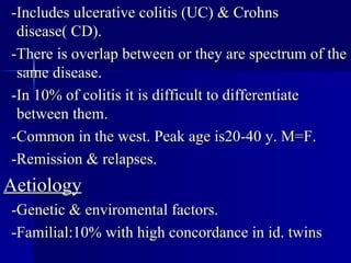-Includes ulcerative colitis (UC) & Crohns disease( CD). -There is overlap between or they are spectrum of the same disease. -In 10% of colitis it is difficult to differentiate between them. -Common in the west. Peak age is20-40 y. M=F. -Remission & relapses. Aetiology -Genetic & enviromental factors. -Familial:10% with high concordance in id. twins 