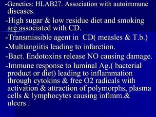 -Genetics: HLAB27. Association with autoimmune  diseases. -High sugar & low residue diet and smoking are associated with CD. -Transmissible agent in  CD( measles & T.b.) -Multiangiitis leading to infarction. -Bact. Endotoxins release NO causing damage. -Immune response to luminal Ag.( bacterial product or diet) leading to inflammation through cytokins & free O2 radicals with activation & attraction of polymorphs, plasma cells & lymphocytes causing inflmm.& ulcers . 