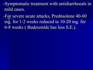 -Symptomatic treatment with antidiarrhoeals in mild cases. -For severe acute attacks, Prednsolone 40-60 mg. for 1-2 weeks reduced to 10-20 mg. for 6-8 weeks ( Budesonide has less S.E.). 