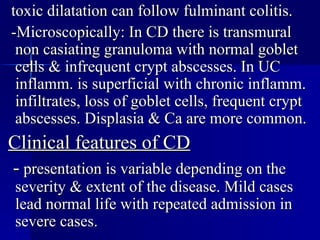 toxic dilatation can follow fulminant colitis. -Microscopically: In CD there is transmural non casiating granuloma with normal goblet cells & infrequent crypt abscesses. In UC inflamm. is superficial with chronic inflamm. infiltrates, loss of goblet cells, frequent crypt abscesses. Displasia & Ca are more common. Clinical features of CD -  presentation is variable depending on the severity & extent of the disease. Mild cases lead normal life with repeated admission in severe cases.  
