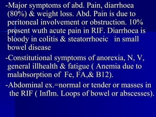 -Major symptoms of abd. Pain, diarrhoea (80%) & weight loss. Abd. Pain is due to peritoneal involvement or obstruction. 10% present wuth acute pain in RIF. Diarrhoea is bloody in colitis & steatorrhoeic  in small bowel disease -Constitutional symptoms of anorexia, N, V, general illhealth & fatigue ( Anemia due to malabsorption of  Fe, FA,& B12). -Abdominal ex.=normal or tender or masses in  the RIF ( Inflm. Loops of bowel or abscesses).  