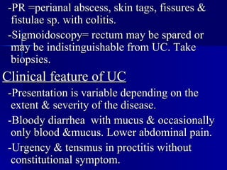 -PR =perianal abscess, skin tags, fissures & fistulae sp. with colitis. -Sigmoidoscopy= rectum may be spared or may be indistinguishable from UC. Take biopsies. Clinical feature of UC -Presentation is variable depending on the extent & severity of the disease. -Bloody diarrhea  with mucus & occasionally only blood &mucus. Lower abdominal pain. -Urgency & tensmus in proctitis without constitutional symptom.  