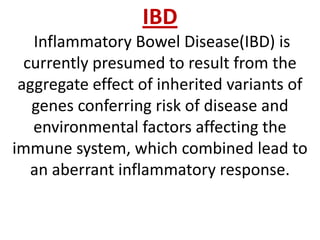 IBD
Inflammatory Bowel Disease(IBD) is
currently presumed to result from the
aggregate effect of inherited variants of
genes conferring risk of disease and
environmental factors affecting the
immune system, which combined lead to
an aberrant inflammatory response.

 
