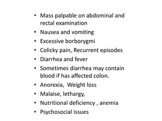 • Mass palpable on abdominal and
rectal examination
• Nausea and vomiting
• Excessive borborygmi
• Colicky pain, Recurrent episodes
• Diarrhea and fever
• Sometimes diarrhea may contain
blood if has affected colon.
• Anorexia, Weight loss
• Malaise, lethargy,
• Nutritional deficiency , anemia
• Psychosocial issues

 