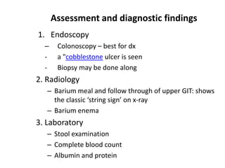 Assessment and diagnostic findings
1. Endoscopy
–
-

Colonoscopy – best for dx
a "cobblestone ulcer is seen
Biopsy may be done along

2. Radiology
– Barium meal and follow through of upper GIT: shows
the classic ‘string sign’ on x-ray
– Barium enema

3. Laboratory
– Stool examination
– Complete blood count
– Albumin and protein

 