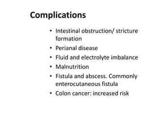 Complications
• Intestinal obstruction/ stricture
formation
• Perianal disease
• Fluid and electrolyte imbalance
• Malnutrition
• Fistula and abscess. Commonly
enterocutaneous fistula
• Colon cancer: increased risk

 