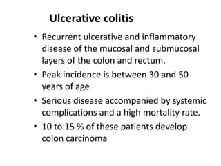 Ulcerative colitis
• Recurrent ulcerative and inflammatory
disease of the mucosal and submucosal
layers of the colon and rectum.
• Peak incidence is between 30 and 50
years of age
• Serious disease accompanied by systemic
complications and a high mortality rate.
• 10 to 15 % of these patients develop
colon carcinoma

 
