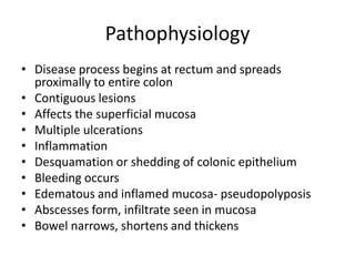 Pathophysiology
• Disease process begins at rectum and spreads
proximally to entire colon
• Contiguous lesions
• Affects the superficial mucosa
• Multiple ulcerations
• Inflammation
• Desquamation or shedding of colonic epithelium
• Bleeding occurs
• Edematous and inflamed mucosa- pseudopolyposis
• Abscesses form, infiltrate seen in mucosa
• Bowel narrows, shortens and thickens

 