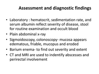 Assessment and diagnostic findings
• Laboratory : hematocrit, sedimentation rate, and
serum albumin reflect severity of disease, stool
for routine examination and occult blood
• Plain abdominal x-ray
• Sigmoidoscopy, colonoscopy- mucosa appears
edematous, friable, mucopus and eroded
• Barium enema- to find out severity and extent
• CT and MRI are used to indentify abscesses and
perirectal involvement

 