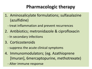 Pharmacologic therapy
1. Aminosalicylate formulations; sulfasalazine
(azulfidine)
- treat inflammation and prevent recurrences

2. Antibiotics; metronidazole & ciprofloxacin
- In secondary infections

3. Corticosteroids
- suppress the acute clinical symptoms

4. Immunomodulators; (eg. Azathioprene
[Imuran], 6mercaptopurine, methotrexate)
- Alter immune response

 