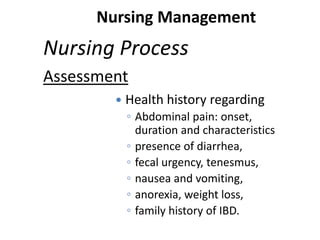 Nursing Management

Nursing Process
Assessment


Health history regarding
◦ Abdominal pain: onset,
duration and characteristics
◦ presence of diarrhea,
◦ fecal urgency, tenesmus,
◦ nausea and vomiting,
◦ anorexia, weight loss,
◦ family history of IBD.

 