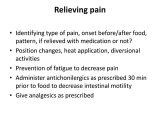 Relieving pain
• Identifying type of pain, onset before/after food,
pattern, if relieved with medication or not?
• Position changes, heat application, diversional
activities
• Prevention of fatigue to decrease pain
• Administer antichonilergics as prescribed 30 min
prior to food to decrease intestinal motility
• Give analgesics as prescribed

 