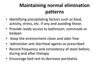 Maintaining normal elimination
patterns
• Identifying precipitating factors such as food,
activity, stress, etc. if any and avoiding those.
• Provide ready access to bathroom, commode or
bedpan
• Keep the environment clean and odor free
• ‘administer anti diarrheal agents as prescribed
• Record frequency and consistency of stool before,
during and after therapy
• Encourage bed rest to decrease peristalsis

 