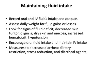 Maintaining fluid intake
• Record oral and IV fluids intake and outputs
• Assess daily weight for fluid gains or losses
• Look for signs of fluid deficit; decreased skin
turgor, oliguria, dry skin and mucosa, increased
hematocrit, hypotension
• Encourage oral fluid intake and maintain IV intake
• Measures to decrease diarrhea; dietary
restriction, stress reduction, anti diarrheal agents

 