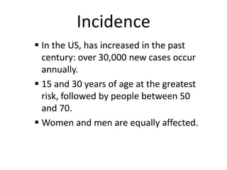 Incidence
 In the US, has increased in the past
century: over 30,000 new cases occur
annually.
 15 and 30 years of age at the greatest
risk, followed by people between 50
and 70.
 Women and men are equally affected.

 