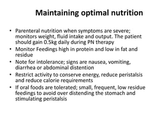 Maintaining optimal nutrition
• Parenteral nutrition when symptoms are severe;
monitors weight, fluid intake and output. The patient
should gain 0.5kg daily during PN therapy
• Monitor Feedings high in protein and low in fat and
residue
• Note for intolerance; signs are nausea, vomiting,
diarrhea or abdominal distention
• Restrict activity to conserve energy, reduce peristalsis
and reduce calorie requirements
• If oral foods are tolerated; small, frequent, low residue
feedings to avoid over distending the stomach and
stimulating peristalsis

 