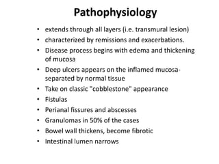 Pathophysiology
• extends through all layers (i.e. transmural lesion)
• characterized by remissions and exacerbations.
• Disease process begins with edema and thickening
of mucosa
• Deep ulcers appears on the inflamed mucosaseparated by normal tissue
• Take on classic "cobblestone" appearance
• Fistulas
• Perianal fissures and abscesses
• Granulomas in 50% of the cases
• Bowel wall thickens, become fibrotic
• Intestinal lumen narrows

 
