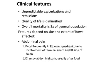 Clinical features
• Unpredictable exacerbations and
remissions.
• Quality of life is diminished
• Overall mortality is 2x of general population
Features depend on site and extent of bowel
affected:
• Abdominal pain
Most frequently in Rt lower quadrant due to
involvement of terminal ileum and Rt side of
colon
Crampy abdominal pain, usually after food

 