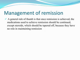 Management of remission
 A general rule of thumb is that once remission is achieved, the
medications used to achieve remission should be continued,
except steroids, which should be tapered off, because they have
no role in maintaining remission
 