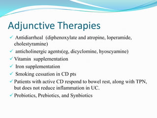 Adjunctive Therapies
 Antidiarrheal (diphenoxylate and atropine, loperamide,
cholestyramine)
 anticholinergic agents(eg, dicyclomine, hyoscyamine)
 Vitamin supplementation
 Iron supplementation
 Smoking cessation in CD pts
 Patients with active CD respond to bowel rest, along with TPN,
but does not reduce inflammation in UC.
 Probiotics, Prebiotics, and Synbiotics
 
