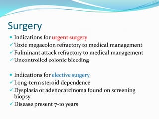 Surgery
 Indications for urgent surgery
Toxic megacolon refractory to medical management
Fulminant attack refractory to medical management
Uncontrolled colonic bleeding
 Indications for elective surgery
Long-term steroid dependence
Dysplasia or adenocarcinoma found on screening
biopsy
Disease present 7-10 years
 