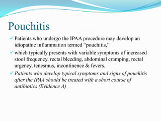 Pouchitis
 Patients who undergo the IPAA procedure may develop an
idiopathic inflammation termed “pouchitis,”
 which typically presents with variable symptoms of increased
stool frequency, rectal bleeding, abdominal cramping, rectal
urgency, tenesmus, incontinence & fevers.
 Patients who develop typical symptoms and signs of pouchitis
after the IPAA should be treated with a short course of
antibiotics (Evidence A)
 