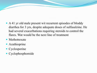  A 41 yr old male present wit recurrent episodes of bloddy
diarrhea for 3 yrs, despite adequate doses of sulfasalzine. He
had several exacerbations requiring steroids to control the
flares. Wat would be the next line of treatment
 Methotrexate
 Azathioprine
 Cyclosporine
 Cyclophosphomide
 