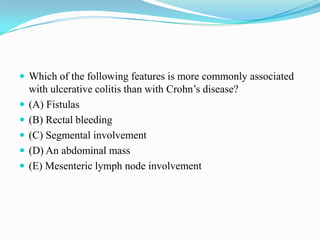  Which of the following features is more commonly associated
with ulcerative colitis than with Crohn’s disease?
 (A) Fistulas
 (B) Rectal bleeding
 (C) Segmental involvement
 (D) An abdominal mass
 (E) Mesenteric lymph node involvement
 