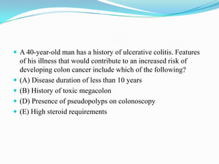  A 40-year-old man has a history of ulcerative colitis. Features
of his illness that would contribute to an increased risk of
developing colon cancer include which of the following?
 (A) Disease duration of less than 10 years
 (B) History of toxic megacolon
 (D) Presence of pseudopolyps on colonoscopy
 (E) High steroid requirements
 