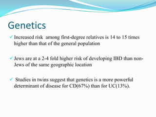 Genetics
 Increased risk among first-degree relatives is 14 to 15 times
higher than that of the general population
 Jews are at a 2-4 fold higher risk of developing IBD than non-
Jews of the same geographic location
 Studies in twins suggest that genetics is a more powerful
determinant of disease for CD(67%) than for UC(13%).
 