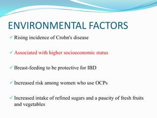 ENVIRONMENTAL FACTORS
 Rising incidence of Crohn's disease
 Associated with higher socioeconomic status
 Breast-feeding to be protective for IBD
 Increased risk among women who use OCPs
 Increased intake of refined sugars and a paucity of fresh fruits
and vegetables
 
