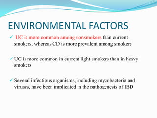ENVIRONMENTAL FACTORS
 UC is more common among nonsmokers than current
smokers, whereas CD is more prevalent among smokers
 UC is more common in current light smokers than in heavy
smokers
 Several infectious organisms, including mycobacteria and
viruses, have been implicated in the pathogenesis of IBD
 