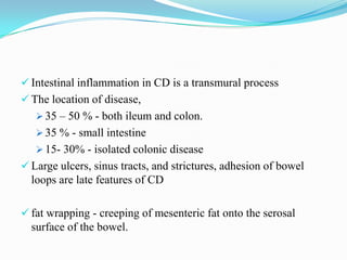  Intestinal inflammation in CD is a transmural process
 The location of disease,
 35 – 50 % - both ileum and colon.
 35 % - small intestine
 15- 30% - isolated colonic disease
 Large ulcers, sinus tracts, and strictures, adhesion of bowel
loops are late features of CD
 fat wrapping - creeping of mesenteric fat onto the serosal
surface of the bowel.
 