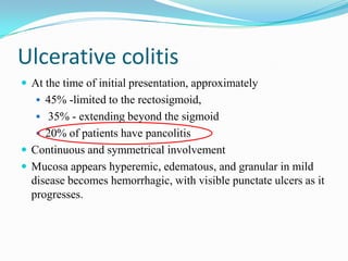 Ulcerative colitis
 At the time of initial presentation, approximately
 45% -limited to the rectosigmoid,
 35% - extending beyond the sigmoid
 20% of patients have pancolitis
 Continuous and symmetrical involvement
 Mucosa appears hyperemic, edematous, and granular in mild
disease becomes hemorrhagic, with visible punctate ulcers as it
progresses.
 