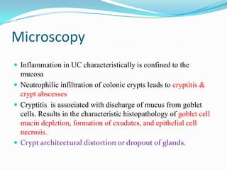 Microscopy
 Inflammation in UC characteristically is confined to the
mucosa
 Neutrophilic infiltration of colonic crypts leads to cryptitis &
crypt abscesses
 Cryptitis is associated with discharge of mucus from goblet
cells. Results in the characteristic histopathology of goblet cell
mucin depletion, formation of exudates, and epithelial cell
necrosis.
 Crypt architectural distortion or dropout of glands.
 