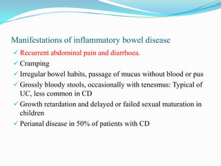 Manifestations of inflammatory bowel disease
 Recurrent abdominal pain and diarrhoea.
 Cramping
 Irregular bowel habits, passage of mucus without blood or pus
 Grossly bloody stools, occasionally with tenesmus: Typical of
UC, less common in CD
 Growth retardation and delayed or failed sexual maturation in
children
 Perianal disease in 50% of patients with CD
 
