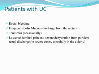 Patients with UC
 Rectal bleeding
 Frequent stools- Mucous discharge from the rectum
 Tenesmus (occasionally)
 Lower abdominal pain and severe dehydration from purulent
rectal discharge (in severe cases, especially in the elderly)
 