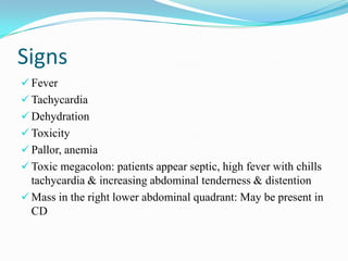 Signs
 Fever
 Tachycardia
 Dehydration
 Toxicity
 Pallor, anemia
 Toxic megacolon: patients appear septic, high fever with chills
tachycardia & increasing abdominal tenderness & distention
 Mass in the right lower abdominal quadrant: May be present in
CD
 